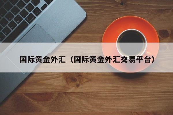 国际黄金外汇（国际黄金外汇交易平台）