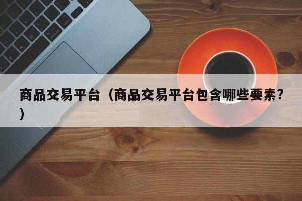 商品交易平台（商品交易平台包含哪些要素?）